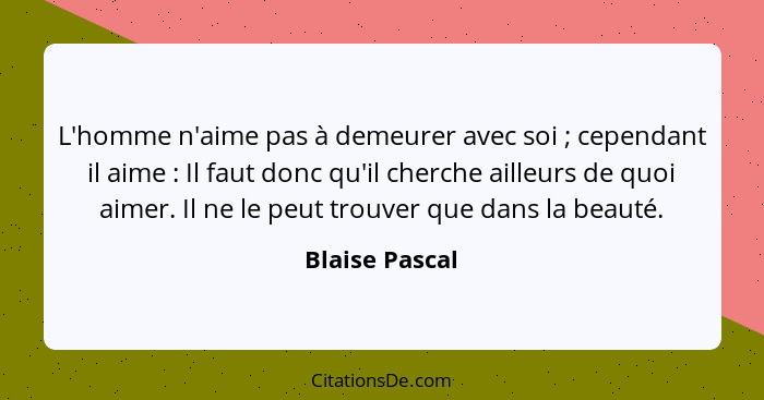 L'homme n'aime pas à demeurer avec soi ; cependant il aime : Il faut donc qu'il cherche ailleurs de quoi aimer. Il ne le peu... - Blaise Pascal