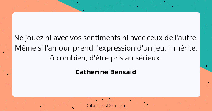 Ne jouez ni avec vos sentiments ni avec ceux de l'autre. Même si l'amour prend l'expression d'un jeu, il mérite, ô combien, d'être... - Catherine Bensaid