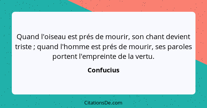 Quand l'oiseau est prés de mourir, son chant devient triste ; quand l'homme est prés de mourir, ses paroles portent l'empreinte de la... - Confucius