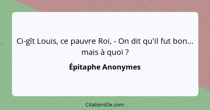 Ci-gît Louis, ce pauvre Roi, - On dit qu'il fut bon... mais à quoi ?... - Épitaphe Anonymes