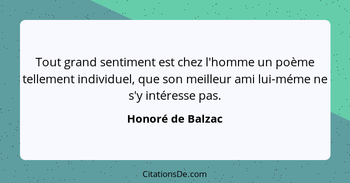 Tout grand sentiment est chez l'homme un poème tellement individuel, que son meilleur ami lui-méme ne s'y intéresse pas.... - Honoré de Balzac