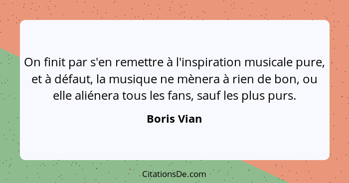 On finit par s'en remettre à l'inspiration musicale pure, et à défaut, la musique ne mènera à rien de bon, ou elle aliénera tous les fans... - Boris Vian