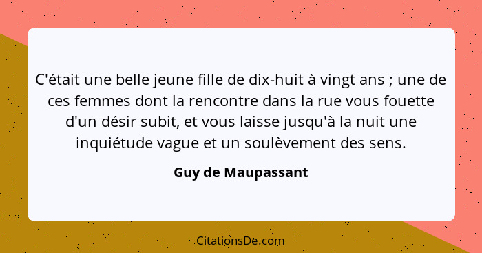 C'était une belle jeune fille de dix-huit à vingt ans ; une de ces femmes dont la rencontre dans la rue vous fouette d'un dés... - Guy de Maupassant