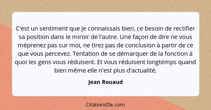 C'est un sentiment que je connaissais bien, ce besoin de rectifier sa position dans le miroir de l'autre. Une façon de dire ne vous mépr... - Jean Rouaud