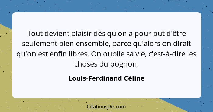 Tout devient plaisir dès qu'on a pour but d'être seulement bien ensemble, parce qu'alors on dirait qu'on est enfin libres. On... - Louis-Ferdinand Céline