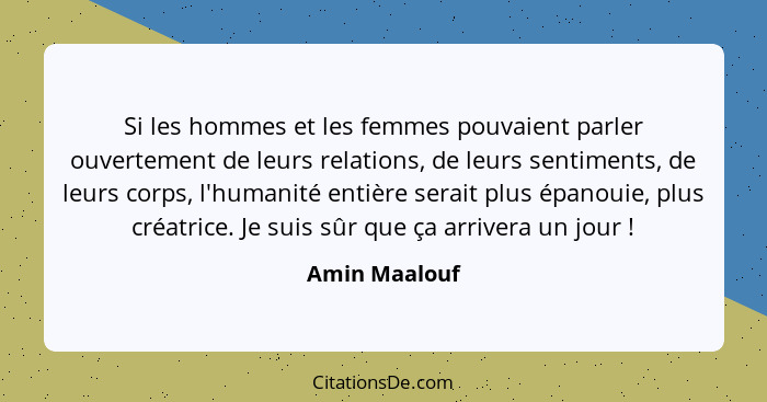 Si les hommes et les femmes pouvaient parler ouvertement de leurs relations, de leurs sentiments, de leurs corps, l'humanité entière se... - Amin Maalouf