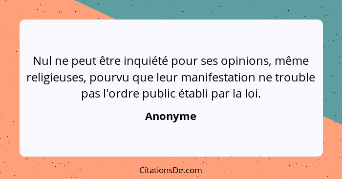 Nul ne peut être inquiété pour ses opinions, même religieuses, pourvu que leur manifestation ne trouble pas l'ordre public établi par la loi... - Anonyme