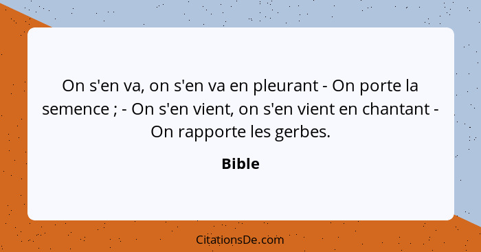 On s'en va, on s'en va en pleurant - On porte la semence ; - On s'en vient, on s'en vient en chantant - On rapporte les gerbes.... - Bible