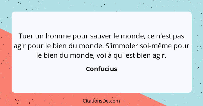 Tuer un homme pour sauver le monde, ce n'est pas agir pour le bien du monde. S'immoler soi-même pour le bien du monde, voilà qui est bien... - Confucius