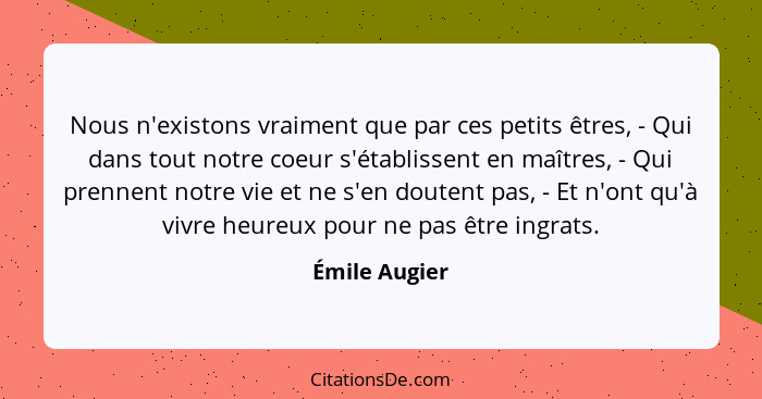 Nous n'existons vraiment que par ces petits êtres, - Qui dans tout notre coeur s'établissent en maîtres, - Qui prennent notre vie et ne... - Émile Augier