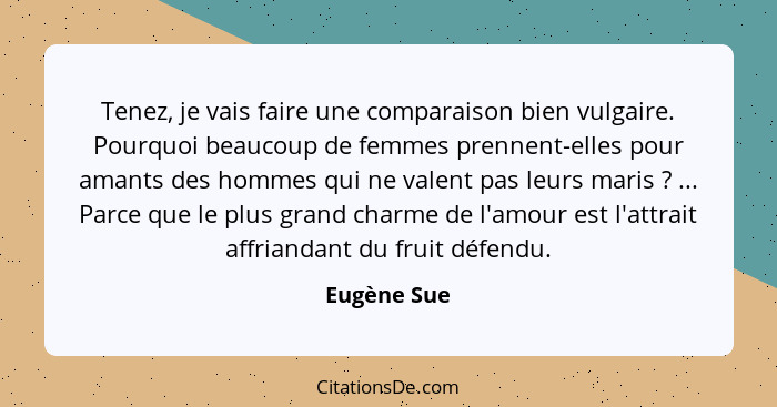 Tenez, je vais faire une comparaison bien vulgaire. Pourquoi beaucoup de femmes prennent-elles pour amants des hommes qui ne valent pas l... - Eugène Sue