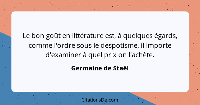 Le bon goût en littérature est, à quelques égards, comme l'ordre sous le despotisme, il importe d'examiner à quel prix on l'achète... - Germaine de Staël