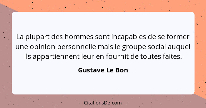 La plupart des hommes sont incapables de se former une opinion personnelle mais le groupe social auquel ils appartiennent leur en fou... - Gustave Le Bon