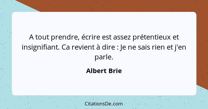 A tout prendre, écrire est assez prétentieux et insignifiant. Ca revient à dire : Je ne sais rien et j'en parle.... - Albert Brie