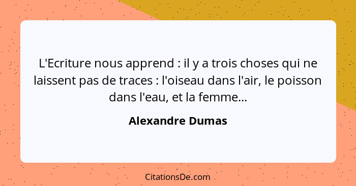 L'Ecriture nous apprend : il y a trois choses qui ne laissent pas de traces : l'oiseau dans l'air, le poisson dans l'eau,... - Alexandre Dumas