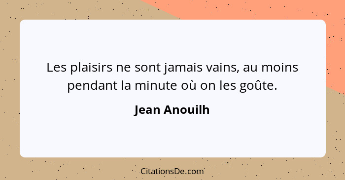 Les plaisirs ne sont jamais vains, au moins pendant la minute où on les goûte.... - Jean Anouilh