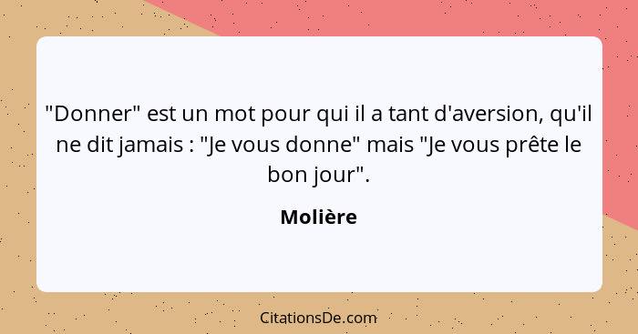 "Donner" est un mot pour qui il a tant d'aversion, qu'il ne dit jamais : "Je vous donne" mais "Je vous prête le bon jour".... - Molière