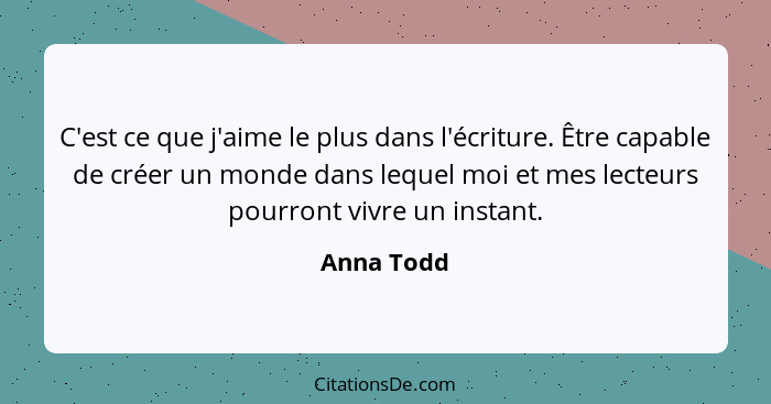 C'est ce que j'aime le plus dans l'écriture. Être capable de créer un monde dans lequel moi et mes lecteurs pourront vivre un instant.... - Anna Todd