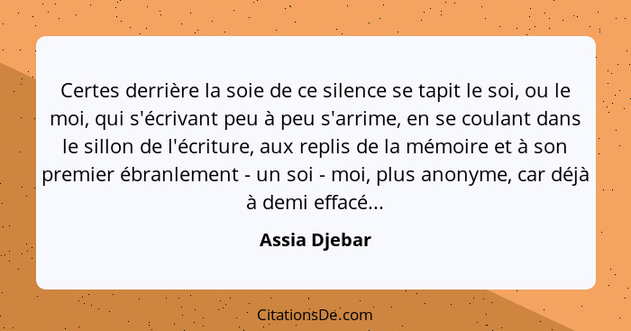 Certes derrière la soie de ce silence se tapit le soi, ou le moi, qui s'écrivant peu à peu s'arrime, en se coulant dans le sillon de l'... - Assia Djebar