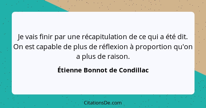 Je vais finir par une récapitulation de ce qui a été dit. On est capable de plus de réflexion à proportion qu'on a plus... - Étienne Bonnot de Condillac