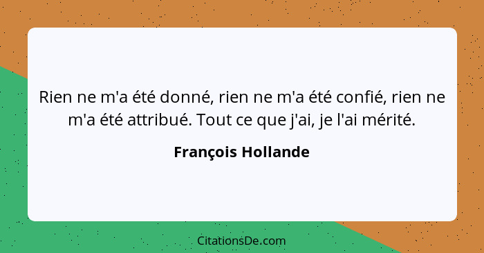 Rien ne m'a été donné, rien ne m'a été confié, rien ne m'a été attribué. Tout ce que j'ai, je l'ai mérité.... - François Hollande