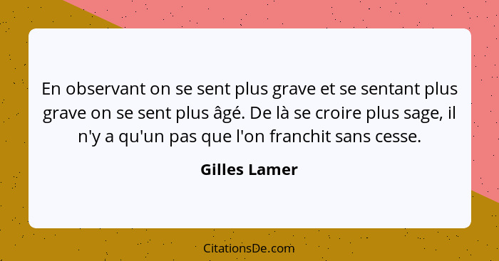 En observant on se sent plus grave et se sentant plus grave on se sent plus âgé. De là se croire plus sage, il n'y a qu'un pas que l'on... - Gilles Lamer