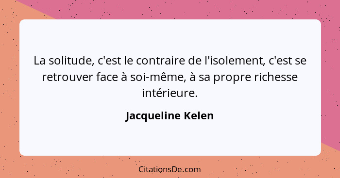 La solitude, c'est le contraire de l'isolement, c'est se retrouver face à soi-même, à sa propre richesse intérieure.... - Jacqueline Kelen