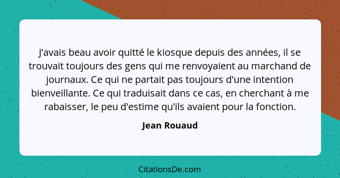 J'avais beau avoir quitté le kiosque depuis des années, il se trouvait toujours des gens qui me renvoyaient au marchand de journaux. Ce... - Jean Rouaud