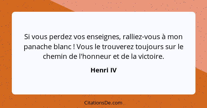 Si vous perdez vos enseignes, ralliez-vous à mon panache blanc ! Vous le trouverez toujours sur le chemin de l'honneur et de la victoi... - Henri IV