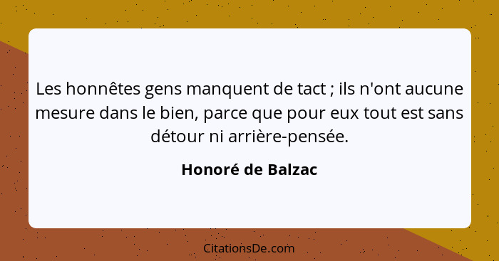 Les honnêtes gens manquent de tact ; ils n'ont aucune mesure dans le bien, parce que pour eux tout est sans détour ni arrière-... - Honoré de Balzac