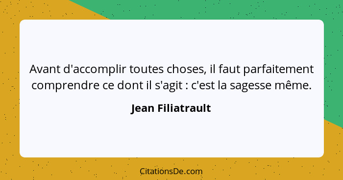 Avant d'accomplir toutes choses, il faut parfaitement comprendre ce dont il s'agit : c'est la sagesse même.... - Jean Filiatrault