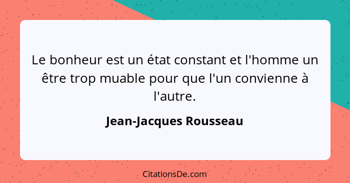 Le bonheur est un état constant et l'homme un être trop muable pour que l'un convienne à l'autre.... - Jean-Jacques Rousseau