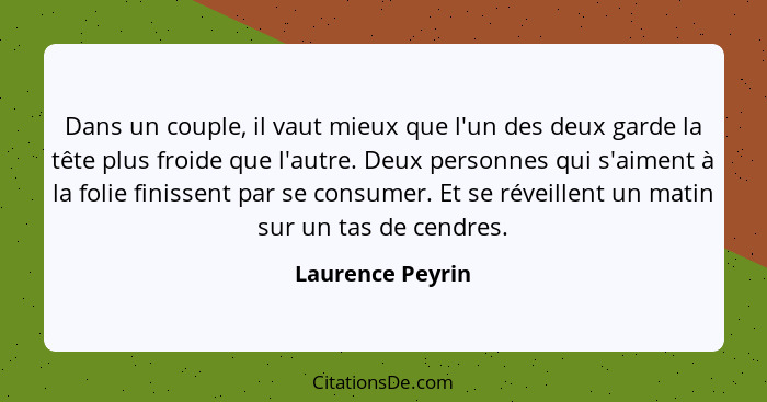 Dans un couple, il vaut mieux que l'un des deux garde la tête plus froide que l'autre. Deux personnes qui s'aiment à la folie finiss... - Laurence Peyrin