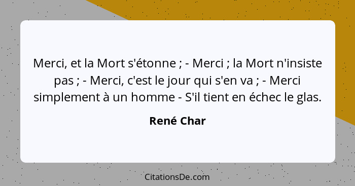 Merci, et la Mort s'étonne ; - Merci ; la Mort n'insiste pas ; - Merci, c'est le jour qui s'en va ; - Merci simplement... - René Char