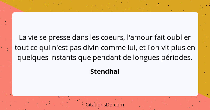 La vie se presse dans les coeurs, l'amour fait oublier tout ce qui n'est pas divin comme lui, et l'on vit plus en quelques instants que pen... - Stendhal