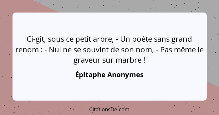 Ci-gît, sous ce petit arbre, - Un poète sans grand renom : - Nul ne se souvint de son nom, - Pas même le graveur sur marbre&n... - Épitaphe Anonymes