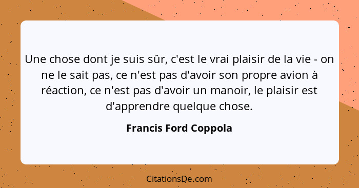 Une chose dont je suis sûr, c'est le vrai plaisir de la vie - on ne le sait pas, ce n'est pas d'avoir son propre avion à réacti... - Francis Ford Coppola