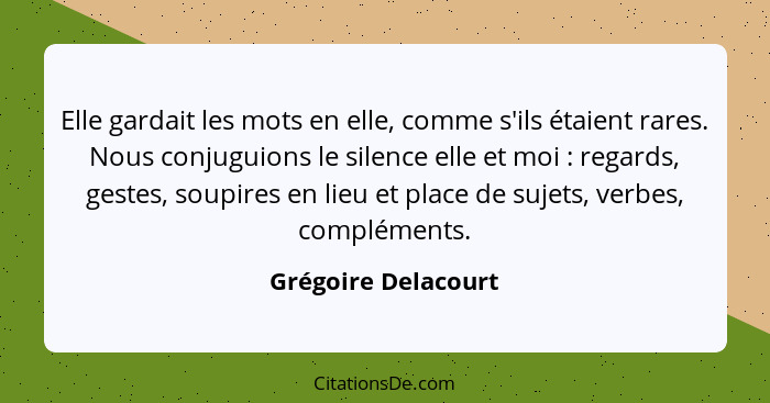 Elle gardait les mots en elle, comme s'ils étaient rares. Nous conjuguions le silence elle et moi : regards, gestes, soupire... - Grégoire Delacourt