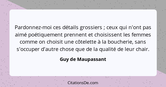 Pardonnez-moi ces détails grossiers ; ceux qui n'ont pas aimé poétiquement prennent et choisissent les femmes comme on choisi... - Guy de Maupassant