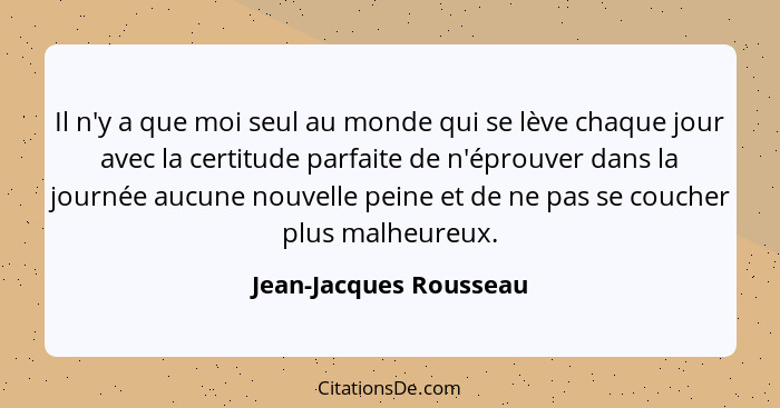 Il n'y a que moi seul au monde qui se lève chaque jour avec la certitude parfaite de n'éprouver dans la journée aucune nouvell... - Jean-Jacques Rousseau