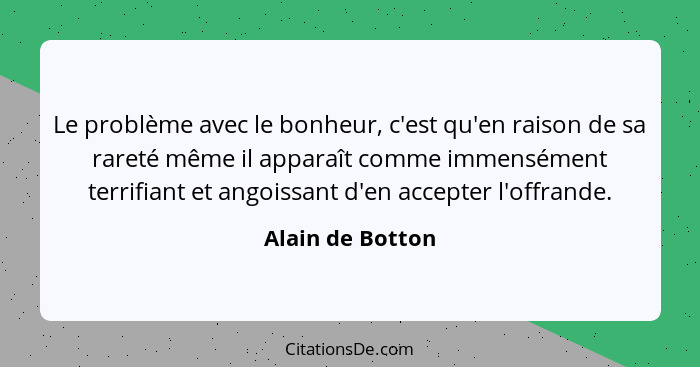 Le problème avec le bonheur, c'est qu'en raison de sa rareté même il apparaît comme immensément terrifiant et angoissant d'en accept... - Alain de Botton