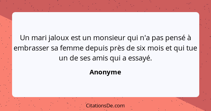 Un mari jaloux est un monsieur qui n'a pas pensé à embrasser sa femme depuis près de six mois et qui tue un de ses amis qui a essayé.... - Anonyme