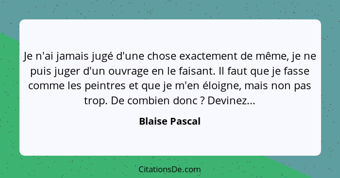 Je n'ai jamais jugé d'une chose exactement de même, je ne puis juger d'un ouvrage en le faisant. Il faut que je fasse comme les peintr... - Blaise Pascal