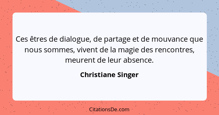 Ces êtres de dialogue, de partage et de mouvance que nous sommes, vivent de la magie des rencontres, meurent de leur absence.... - Christiane Singer