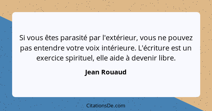 Si vous êtes parasité par l'extérieur, vous ne pouvez pas entendre votre voix intérieure. L'écriture est un exercice spirituel, elle aid... - Jean Rouaud