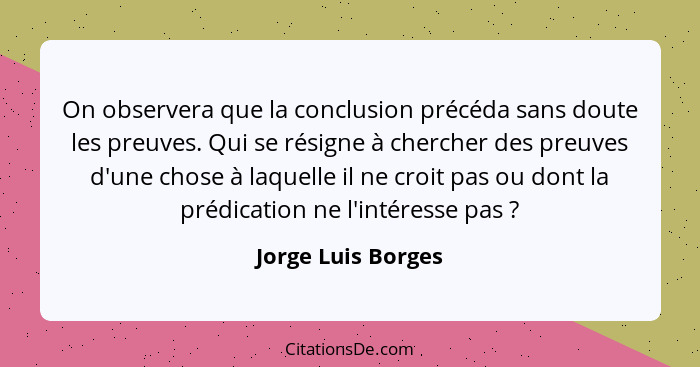 On observera que la conclusion précéda sans doute les preuves. Qui se résigne à chercher des preuves d'une chose à laquelle il ne... - Jorge Luis Borges