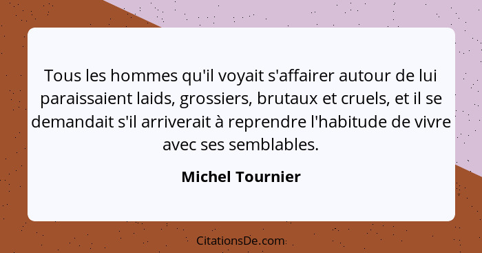 Tous les hommes qu'il voyait s'affairer autour de lui paraissaient laids, grossiers, brutaux et cruels, et il se demandait s'il arri... - Michel Tournier