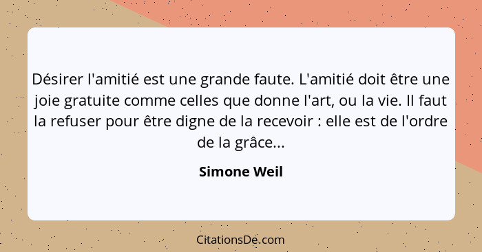 Désirer l'amitié est une grande faute. L'amitié doit être une joie gratuite comme celles que donne l'art, ou la vie. Il faut la refuser... - Simone Weil