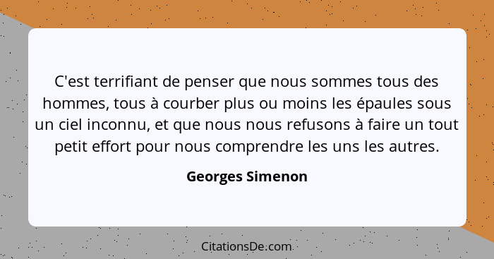 C'est terrifiant de penser que nous sommes tous des hommes, tous à courber plus ou moins les épaules sous un ciel inconnu, et que no... - Georges Simenon