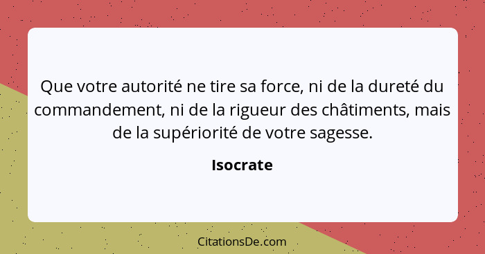 Que votre autorité ne tire sa force, ni de la dureté du commandement, ni de la rigueur des châtiments, mais de la supériorité de votre sage... - Isocrate